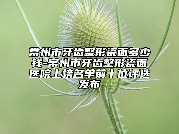 常州市牙齒整形瓷面多少錢-常州市牙齒整形瓷面醫(yī)院上榜名單前十位評選發(fā)布
