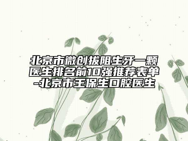 北京市微創(chuàng)拔阻生牙一顆醫(yī)生排名前10強(qiáng)推薦表單-北京市王保生口腔醫(yī)生