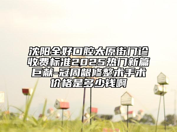 沈陽全好口腔太原街門診收費(fèi)標(biāo)準(zhǔn)2025熱門新篇巨獻(xiàn)-冠周齦修整術(shù)手術(shù)價(jià)格是多少錢啊