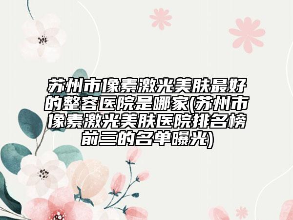蘇州市像素激光美膚最好的整容醫(yī)院是哪家(蘇州市像素激光美膚醫(yī)院排名榜前三的名單曝光)
