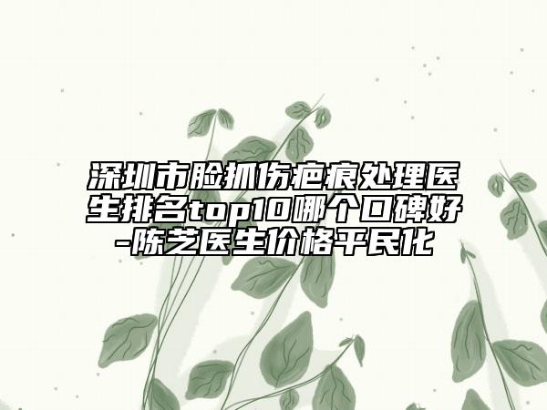 深圳市臉抓傷疤痕處理醫(yī)生排名top10哪個口碑好-陳芝醫(yī)生價格平民化