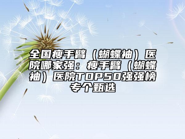 全國(guó)瘦手臂（蝴蝶袖）醫(yī)院哪家強(qiáng)：瘦手臂（蝴蝶袖）醫(yī)院TOP50強(qiáng)強(qiáng)榜專個(gè)甄選