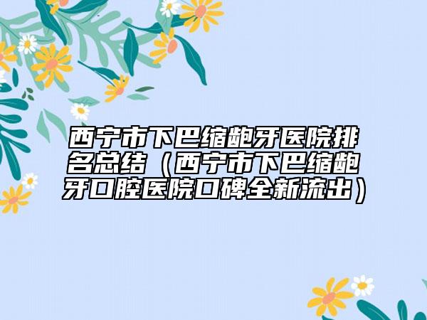 西寧市下巴縮齙牙醫(yī)院排名總結（西寧市下巴縮齙牙口腔醫(yī)院口碑全新流出）