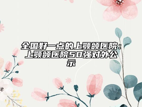 全國好一點的上顎頜醫(yī)院：上顎頜醫(yī)院50強對外公示