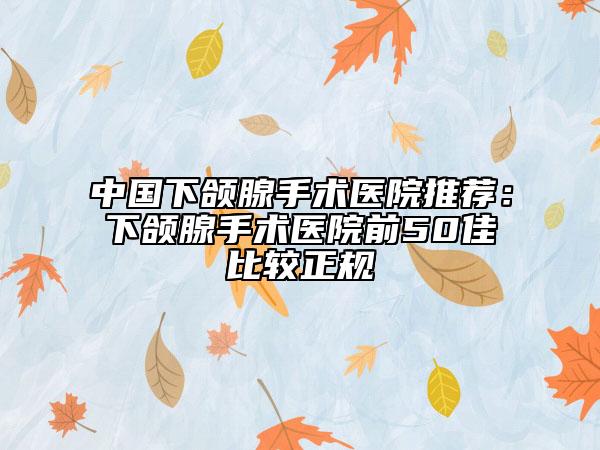 中國(guó)下頜腺手術(shù)醫(yī)院推薦：下頜腺手術(shù)醫(yī)院前50佳比較正規(guī)