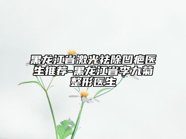 黑龍江省激光祛除凹疤醫(yī)生推薦-黑龍江省李九菊整形醫(yī)生