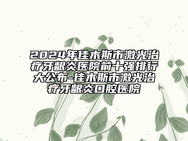 2024年佳木斯市激光治療牙齦炎醫(yī)院前十強(qiáng)排行大公布-佳木斯市激光治療牙齦炎口腔醫(yī)院
