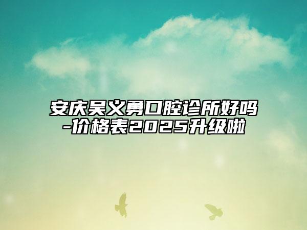 安慶吳義勇口腔診所好嗎-價(jià)格表2025升級(jí)啦