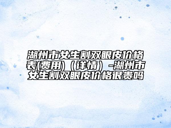 湖州市女生割雙眼皮價(jià)格表(費(fèi)用)（詳情）-湖州市女生割雙眼皮價(jià)格很貴嗎