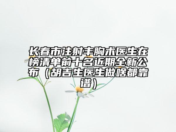 長春市注射豐胸術(shù)醫(yī)生在榜清單前十名近期全新公布（胡吉生醫(yī)生做啥都靠譜）