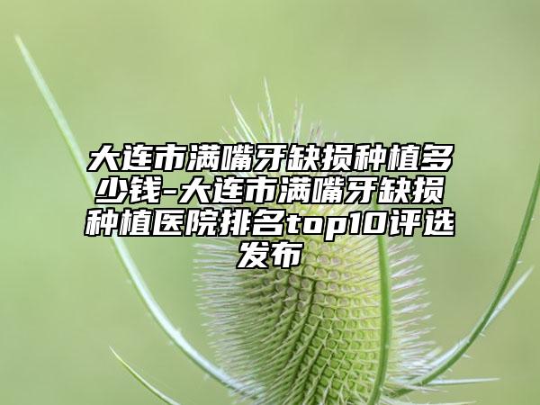 大連市滿嘴牙缺損種植多少錢-大連市滿嘴牙缺損種植醫(yī)院排名top10評選發(fā)布