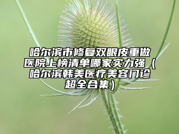 哈爾濱市修復(fù)雙眼皮重做醫(yī)院上榜清單哪家實(shí)力強(qiáng)（哈爾濱韓美醫(yī)療美容門(mén)診超全合集）