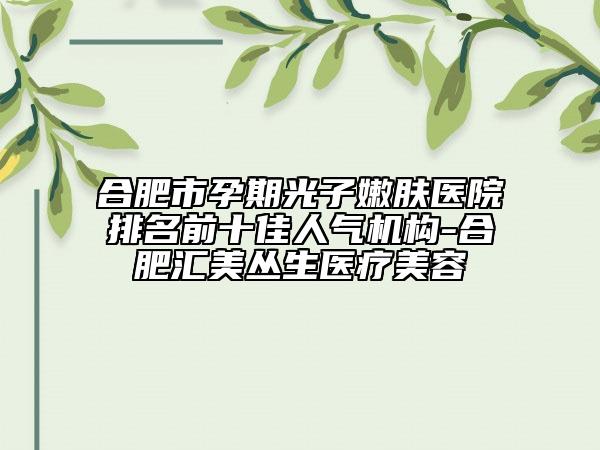 合肥市孕期光子嫩膚醫(yī)院排名前十佳人氣機構(gòu)-合肥匯美叢生醫(yī)療美容