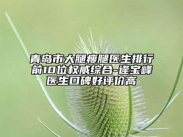 青島市大腿瘦腿醫(yī)生排行前10位權(quán)威綜合-逄寶峰醫(yī)生口碑好評價高