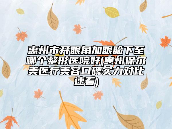 惠州市開眼角加眼瞼下至哪個整形醫(yī)院好(惠州保爾美醫(yī)療美容口碑實力對比速看)