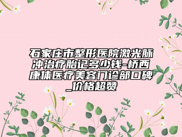石家莊市整形醫(yī)院激光脈沖治療胎記多少錢-橋西康體醫(yī)療美容門診部口碑_價格超贊