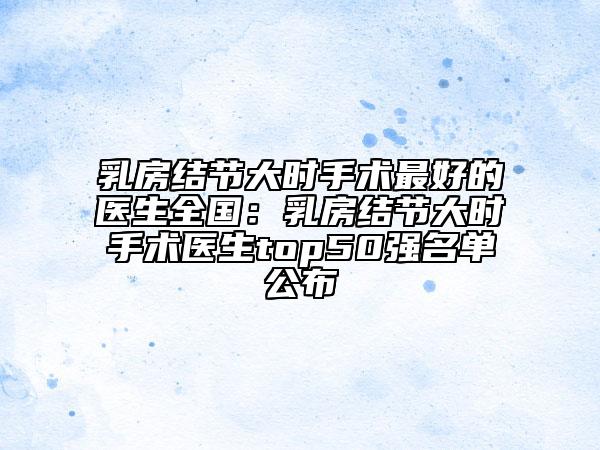 乳房結(jié)節(jié)大時手術(shù)最好的醫(yī)生全國：乳房結(jié)節(jié)大時手術(shù)醫(yī)生top50強名單公布