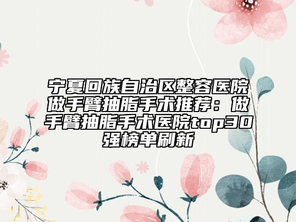 寧夏回族自治區(qū)整容醫(yī)院做手臂抽脂手術(shù)推薦：做手臂抽脂手術(shù)醫(yī)院top30強(qiáng)榜單刷新