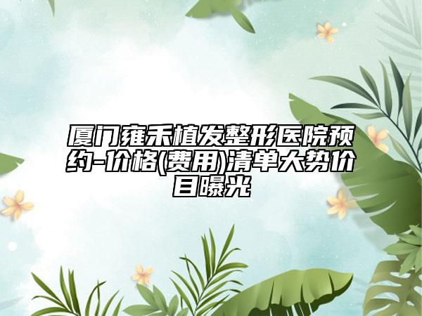 廈門雍禾植發(fā)整形醫(yī)院預(yù)約-價格(費用)清單大勢價目曝光