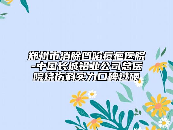 鄭州市消除凹陷痘疤醫(yī)院-中國(guó)長(zhǎng)城鋁業(yè)公司總醫(yī)院燒傷科實(shí)力口碑過硬