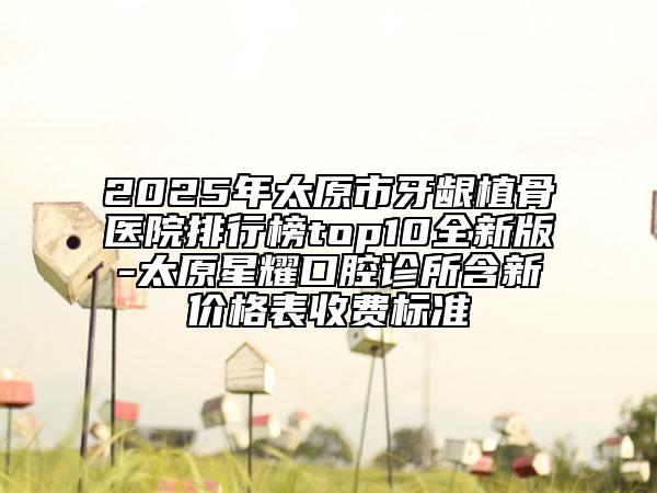 2025年太原市牙齦植骨醫(yī)院排行榜top10全新版-太原星耀口腔診所含新價格表收費標準