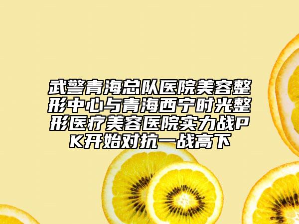 武警青海總隊醫(yī)院美容整形中心與青海西寧時光整形醫(yī)療美容醫(yī)院實力戰(zhàn)PK開始對抗一戰(zhàn)高下