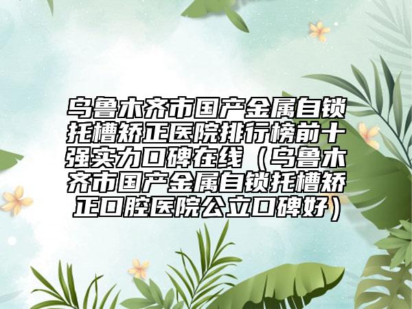 烏魯木齊市國產(chǎn)金屬自鎖托槽矯正醫(yī)院排行榜前十強實力口碑在線（烏魯木齊市國產(chǎn)金屬自鎖托槽矯正口腔醫(yī)院公立口碑好）