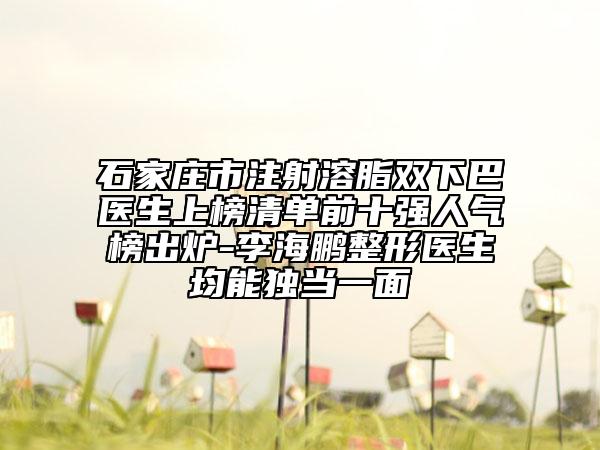 石家莊市注射溶脂雙下巴醫(yī)生上榜清單前十強人氣榜出爐-李海鵬整形醫(yī)生均能獨當一面