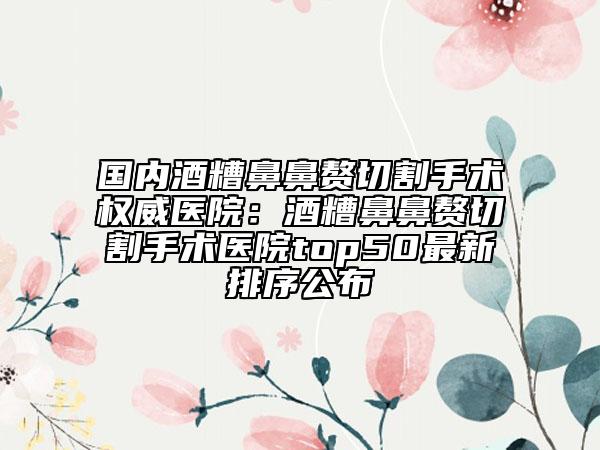 國內(nèi)酒糟鼻鼻贅切割手術(shù)權(quán)威醫(yī)院：酒糟鼻鼻贅切割手術(shù)醫(yī)院top50最新排序公布