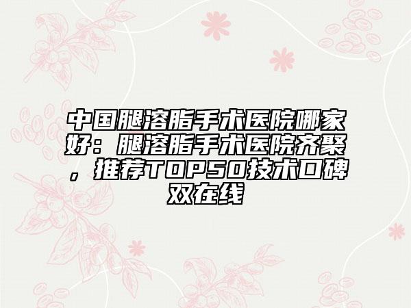 中國(guó)腿溶脂手術(shù)醫(yī)院哪家好：腿溶脂手術(shù)醫(yī)院齊聚，推薦TOP50技術(shù)口碑雙在線