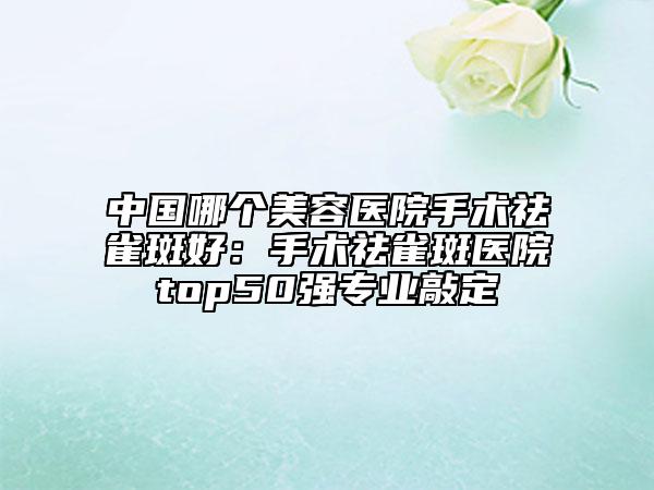 中國(guó)哪個(gè)美容醫(yī)院手術(shù)祛雀斑好：手術(shù)祛雀斑醫(yī)院top50強(qiáng)專(zhuān)業(yè)敲定
