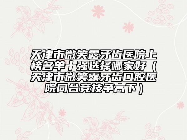 天津市微笑露牙齒醫(yī)院上榜名單十強(qiáng)選擇哪家好（天津市微笑露牙齒口腔醫(yī)院同臺競技爭高下）