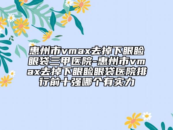 惠州市vmax去掉下眼瞼眼袋三甲醫(yī)院-惠州市vmax去掉下眼瞼眼袋醫(yī)院排行前十強哪個有實力