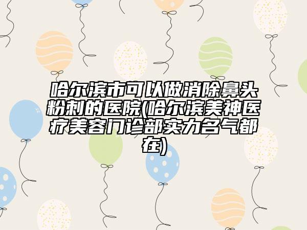 哈爾濱市可以做消除鼻頭粉刺的醫(yī)院(哈爾濱美神醫(yī)療美容門診部實力名氣都在)