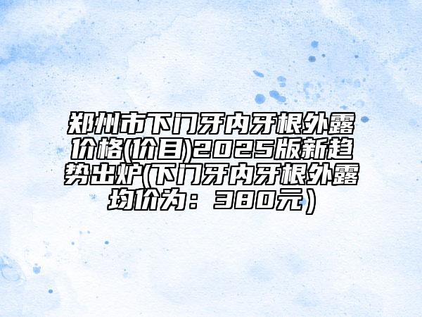 鄭州市下門(mén)牙內(nèi)牙根外露價(jià)格(價(jià)目)2025版新趨勢(shì)出爐(下門(mén)牙內(nèi)牙根外露均價(jià)為：380元）