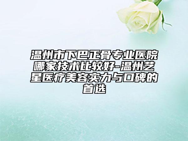 溫州市下巴正骨專業(yè)醫(yī)院哪家技術比較好-溫州藝星醫(yī)療美容實力與口碑的首選