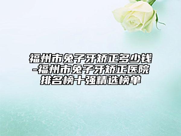 福州市兔子牙矯正多少錢-福州市兔子牙矯正醫(yī)院排名榜十強(qiáng)精選榜單