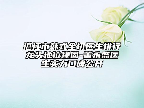 湛江市韓式全切醫(yī)生排行龍頭地位穩(wěn)固-董永盛醫(yī)生實(shí)力口碑公開
