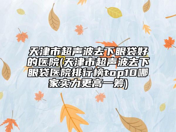 天津市超聲波去下眼袋好的醫(yī)院(天津市超聲波去下眼袋醫(yī)院排行榜top10哪家實力更高一籌)