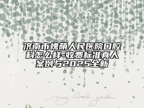 濟(jì)南市槐蔭人民醫(yī)院口腔科怎么樣-收費(fèi)標(biāo)準(zhǔn)真人案例與2025全新