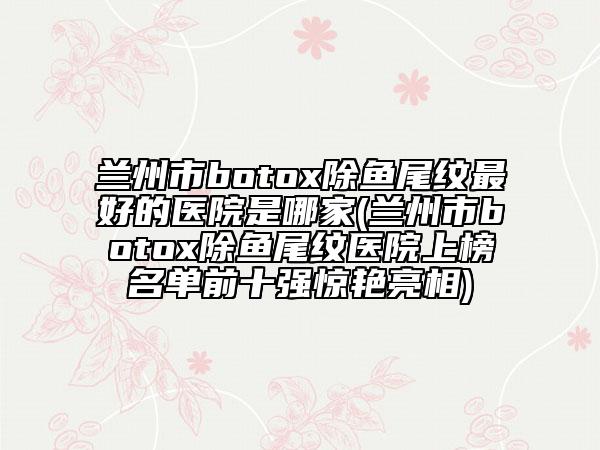 蘭州市botox除魚(yú)尾紋最好的醫(yī)院是哪家(蘭州市botox除魚(yú)尾紋醫(yī)院上榜名單前十強(qiáng)驚艷亮相)