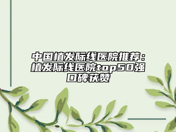 中國植發(fā)際線醫(yī)院推薦：植發(fā)際線醫(yī)院top50強(qiáng)口碑獲贊
