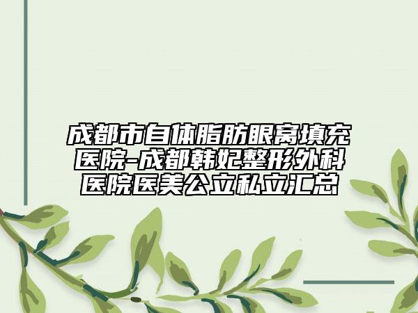 成都市自體脂肪眼窩填充醫(yī)院-成都韓妃整形外科醫(yī)院醫(yī)美公立私立匯總