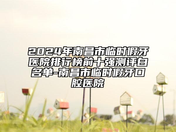 2024年南昌市臨時假牙醫(yī)院排行榜前十強(qiáng)測評白名單-南昌市臨時假牙口腔醫(yī)院