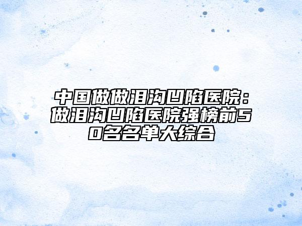 中國做做淚溝凹陷醫(yī)院：做淚溝凹陷醫(yī)院強榜前50名名單大綜合