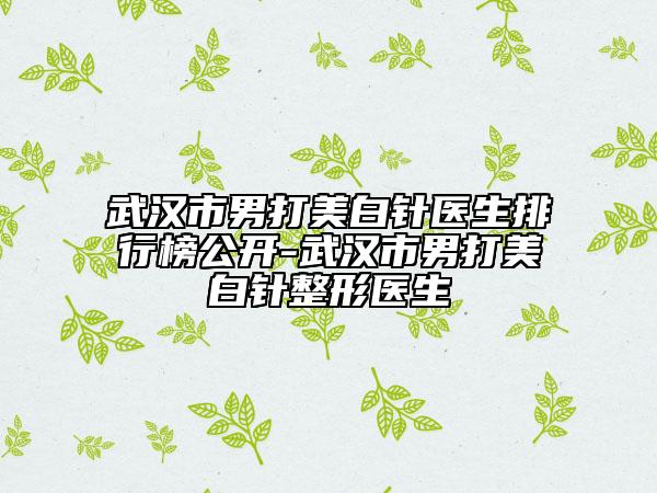 武漢市男打美白針醫(yī)生排行榜公開-武漢市男打美白針整形醫(yī)生