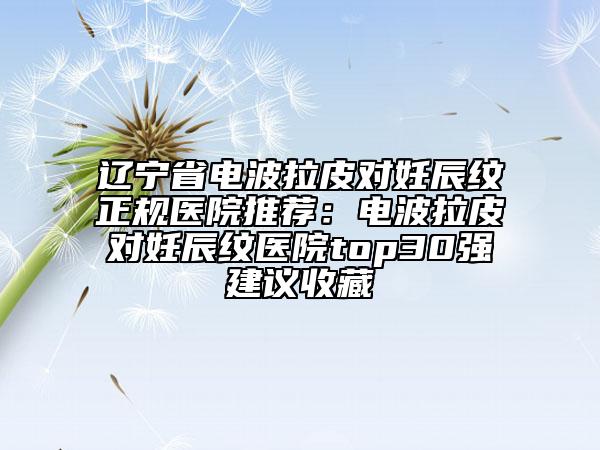遼寧省電波拉皮對妊辰紋正規(guī)醫(yī)院推薦：電波拉皮對妊辰紋醫(yī)院top30強建議收藏