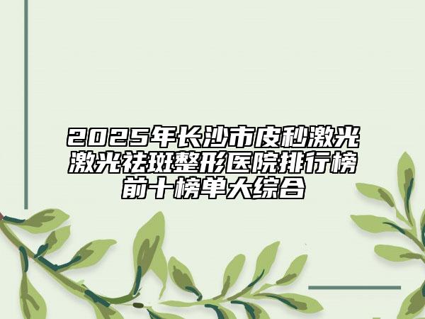 2025年長沙市皮秒激光激光祛斑整形醫(yī)院排行榜前十榜單大綜合
