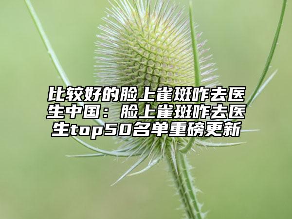 比較好的臉上雀斑咋去醫(yī)生中國：臉上雀斑咋去醫(yī)生top50名單重磅更新