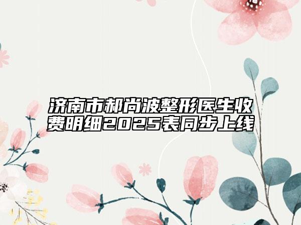 濟(jì)南市郝尚波整形醫(yī)生收費(fèi)明細(xì)2025表同步上線